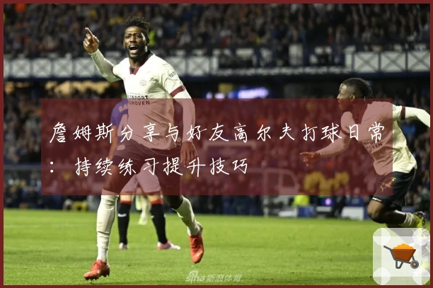 詹姆斯分享与好友高尔夫打球日常:持续练习提升技巧